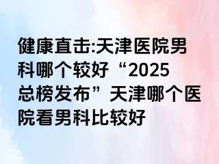 健康直击:天津医院男科哪个较好“2025总榜发布”天津哪个医院看男科比较好