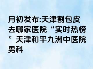 月初发布:天津割包皮去哪家医院“实时热榜”天津和平九洲中医院男科