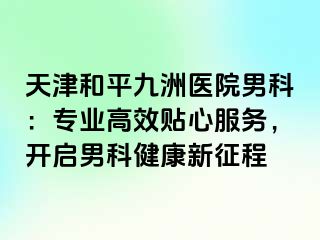 天津和平九洲医院男科：专业高效贴心服务，开启男科健康新征程