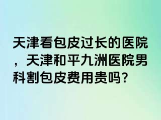 天津看包皮过长的医院，天津和平九洲医院男科割包皮费用贵吗？