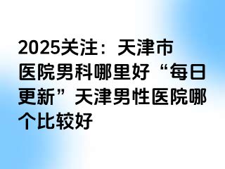 2025关注：天津市医院男科哪里好“每日更新”天津男性医院哪个比较好