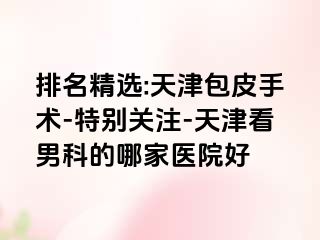 排名精选:天津包皮手术-特别关注-天津看男科的哪家医院好