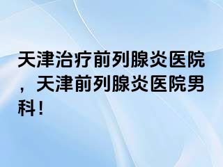 天津治疗前列腺炎医院，天津前列腺炎医院男科！
