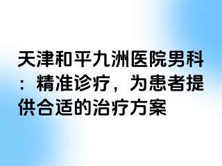 天津和平九洲医院男科：精准诊疗，为患者提供合适的治疗方案