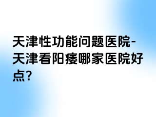 天津性功能问题医院-天津看阳痿哪家医院好点？