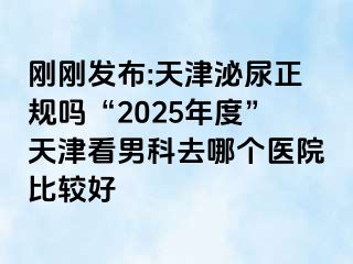 刚刚发布:天津泌尿正规吗“2025年度”天津看男科去哪个医院比较好