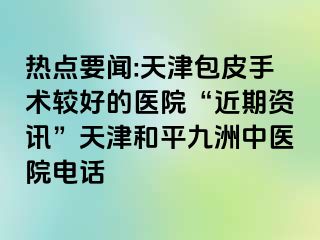 热点要闻:天津包皮手术较好的医院“近期资讯”天津和平九洲中医院电话