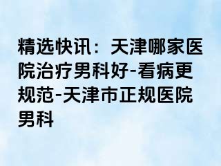 精选快讯：天津哪家医院治疗男科好-看病更规范-天津市正规医院男科