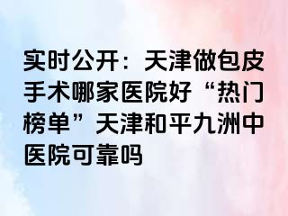 实时公开：天津做包皮手术哪家医院好“热门榜单”天津和平九洲中医院可靠吗