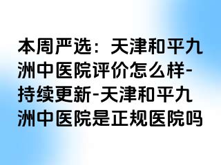 本周严选：天津和平九洲中医院评价怎么样-持续更新-天津和平九洲中医院是正规医院吗