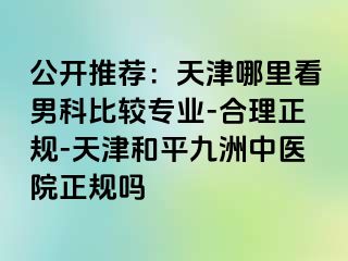 公开推荐：天津哪里看男科比较专业-合理正规-天津和平九洲中医院正规吗