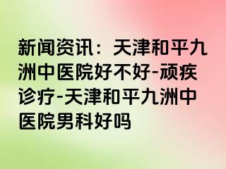 新闻资讯：天津和平九洲中医院好不好-顽疾诊疗-天津和平九洲中医院男科好吗