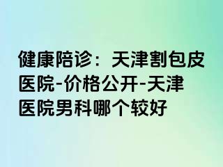 健康陪诊：天津割包皮医院-价格公开-天津医院男科哪个较好