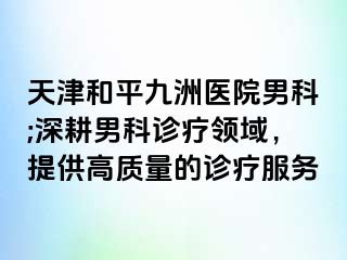 天津和平九洲医院男科;深耕男科诊疗领域，提供高质量的诊疗服务