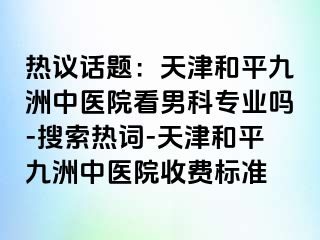 热议话题：天津和平九洲中医院看男科专业吗-搜索热词-天津和平九洲中医院收费标准