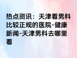 热点资讯：天津看男科比较正规的医院-健康新闻-天津男科去哪里看