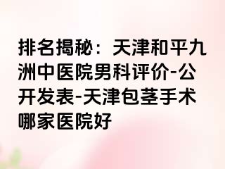 排名揭秘：天津和平九洲中医院男科评价-公开发表-天津包茎手术哪家医院好