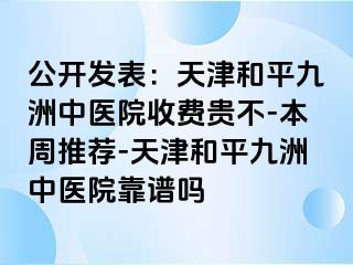 公开发表：天津和平九洲中医院收费贵不-本周推荐-天津和平九洲中医院靠谱吗