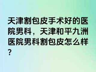 天津割包皮手术好的医院男科，天津和平九洲医院男科割包皮怎么样？