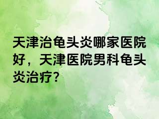 天津治龟头炎哪家医院好，天津医院男科龟头炎治疗？