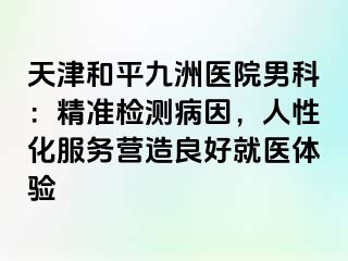 天津和平九洲医院男科：精准检测病因，人性化服务营造良好就医体验