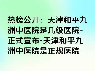 热榜公开：天津和平九洲中医院是几级医院-正式宣布-天津和平九洲中医院是正规医院