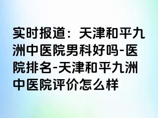 实时报道：天津和平九洲中医院男科好吗-医院排名-天津和平九洲中医院评价怎么样