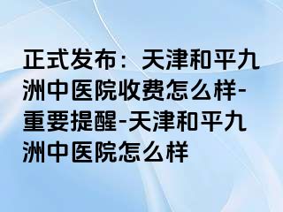 正式发布：天津和平九洲中医院收费怎么样-重要提醒-天津和平九洲中医院怎么样