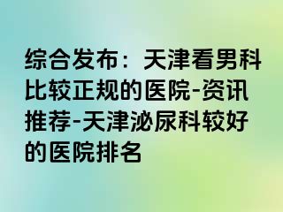 综合发布：天津看男科比较正规的医院-资讯推荐-天津泌尿科较好的医院排名