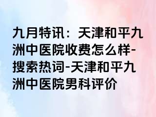 九月特讯：天津和平九洲中医院收费怎么样-搜索热词-天津和平九洲中医院男科评价