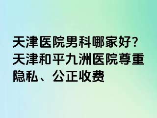 天津医院男科哪家好？天津和平九洲医院尊重隐私、公正收费