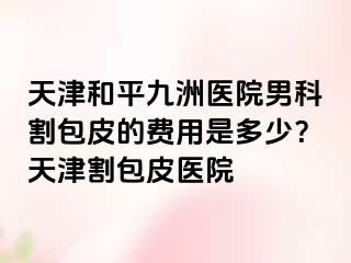 天津和平九洲医院男科割包皮的费用是多少？天津割包皮医院
