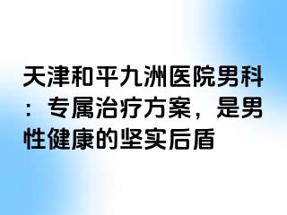 天津和平九洲医院男科：专属治疗方案，是男性健康的坚实后盾