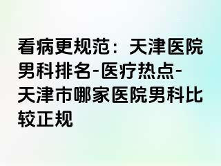 看病更规范：天津医院男科排名-医疗热点-天津市哪家医院男科比较正规