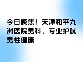 今日聚焦！天津和平九洲医院男科，专业护航男性健康