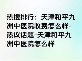 热搜排行：天津和平九洲中医院收费怎么样-热议话题-天津和平九洲中医院怎么样