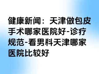 健康新闻：天津做包皮手术哪家医院好-诊疗规范-看男科天津哪家医院比较好