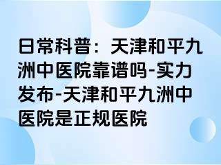 日常科普：天津和平九洲中医院靠谱吗-实力发布-天津和平九洲中医院是正规医院