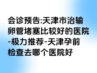 会诊预告:天津市治输卵管堵塞比较好的医院-极力推荐-天津孕前检查去哪个医院好